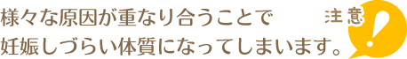 様々な原因が重なり合うことで妊娠しづらい体質になってしまいます。